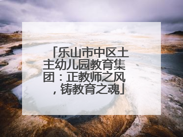 乐山市中区土主幼儿园教育集团：正教师之风，铸教育之魂