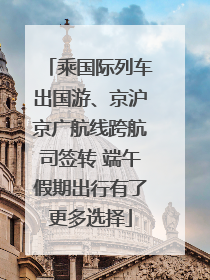 乘国际列车出国游、京沪京广航线跨航司签转 端午假期出行有了更多选择