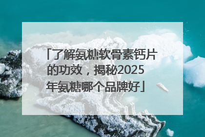 了解氨糖软骨素钙片的功效，揭秘2025年氨糖哪个品牌好