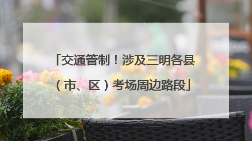 交通管制！涉及三明各县（市、区）考场周边路段