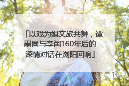 以戏为媒文旅共舞，谭嗣同与李闰160年后的深情对话在浏阳回响