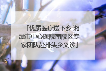 优质医疗送下乡 湘潭市中心医院南院区专家团队赴排头乡义诊