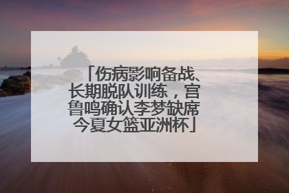 伤病影响备战、长期脱队训练，宫鲁鸣确认李梦缺席今夏女篮亚洲杯