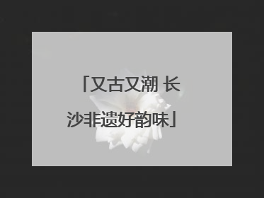 又古又潮 长沙非遗好韵味