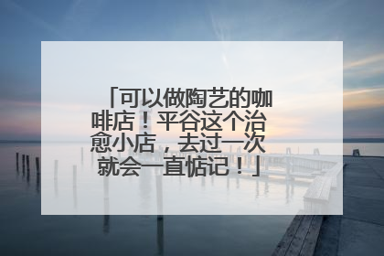 可以做陶艺的咖啡店！平谷这个治愈小店，去过一次就会一直惦记！