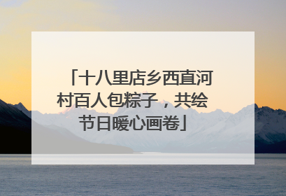 十八里店乡西直河村百人包粽子，共绘节日暖心画卷