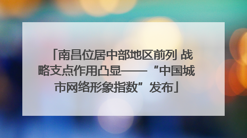 南昌位居中部地区前列 战略支点作用凸显——“中国城市网络形象指数”发布