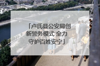 卢氏县公安局创新警务模式 全力守护百姓安宁