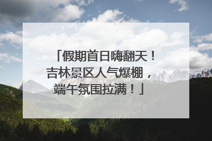 假期首日嗨翻天！吉林景区人气爆棚，端午氛围拉满！