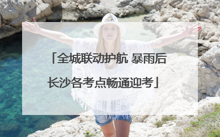 全城联动护航 暴雨后长沙各考点畅通迎考