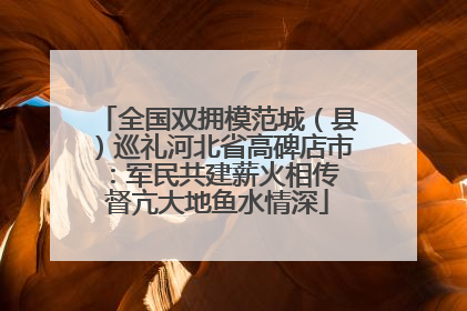 全国双拥模范城（县）巡礼河北省高碑店市：军民共建薪火相传 督亢大地鱼水情深