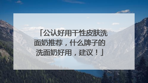 公认好用干性皮肤洗面奶推荐，什么牌子的洗面奶好用，建议！