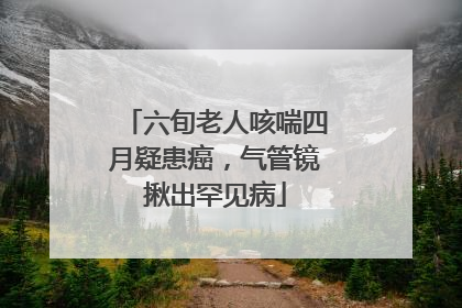 六旬老人咳喘四月疑患癌，气管镜揪出罕见病