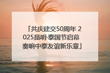 共庆建交50周年 2025昆明·泰国节启幕 奏响中泰友谊新乐章