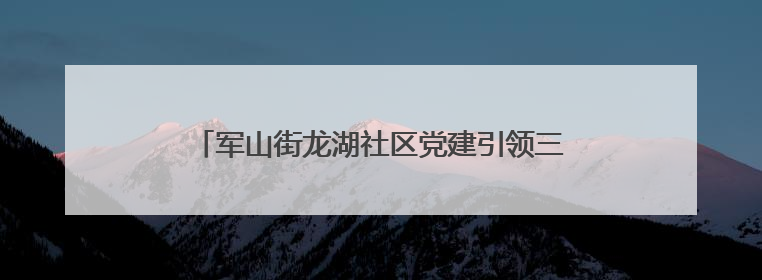 军山街龙湖社区党建引领三方协同铺就居民“暖心路”