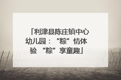 利津县陈庄镇中心幼儿园：“粽”情体验 “粽”享童趣