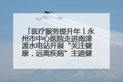 医疗服务提升年丨永州市中心医院走进南津渡水电站开展“关注健康，远离疾病”主题健康促进活动