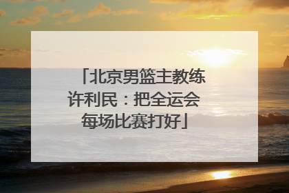 北京男篮主教练许利民：把全运会每场比赛打好