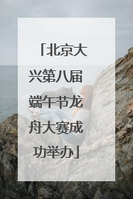 北京大兴第八届端午节龙舟大赛成功举办