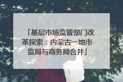 基层市场监管部门改革探索：内蒙古一地市监局与商务局合并