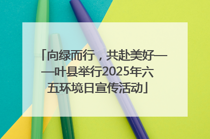 向绿而行，共赴美好——叶县举行2025年六五环境日宣传活动