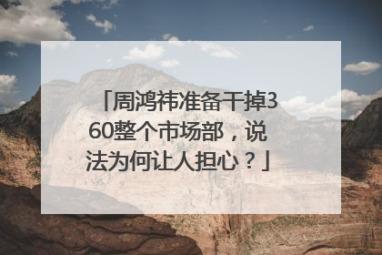 周鸿祎准备干掉360整个市场部，说法为何让人担心？