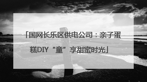国网长乐区供电公司：亲子蛋糕DIY“童”享甜蜜时光
