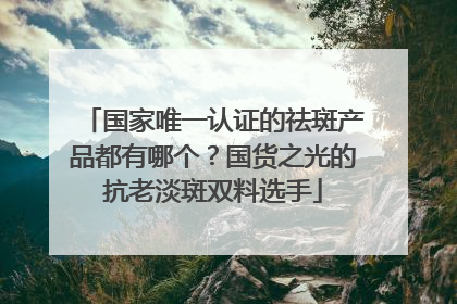 国家唯一认证的祛斑产品都有哪个？国货之光的抗老淡斑双料选手