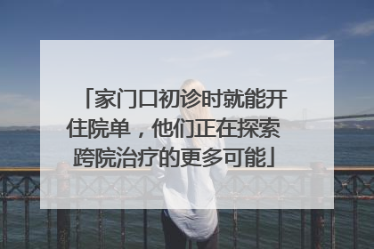 家门口初诊时就能开住院单，他们正在探索跨院治疗的更多可能