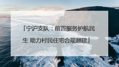 宁沪支队：前置服务护航民生 助力村民住宅合规翻建