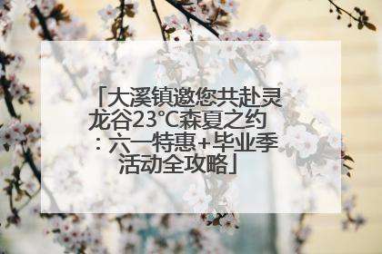 大溪镇邀您共赴灵龙谷23℃森夏之约：六一特惠+毕业季活动全攻略