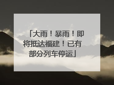 大雨！暴雨！即将抵达福建！已有部分列车停运