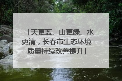 天更蓝、山更绿、水更清，长春市生态环境质量持续改善提升