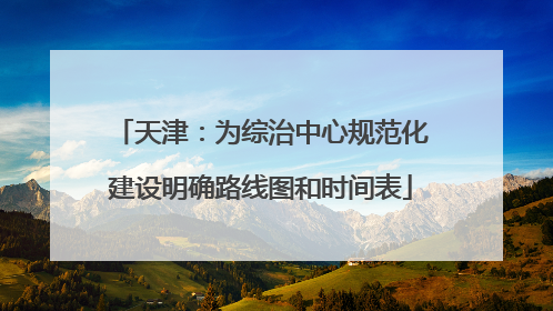 天津：为综治中心规范化建设明确路线图和时间表