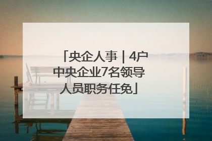 央企人事｜4户中央企业7名领导人员职务任免