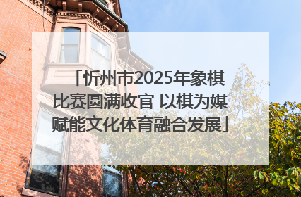 忻州市2025年象棋比赛圆满收官 以棋为媒赋能文化体育融合发展