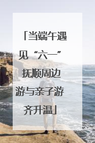 当端午遇见“六一” 抚顺周边游与亲子游齐升温