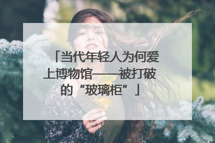 当代年轻人为何爱上博物馆——被打破的“玻璃柜”