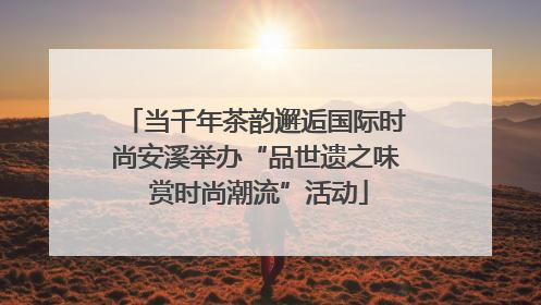 当千年茶韵邂逅国际时尚安溪举办“品世遗之味 赏时尚潮流”活动