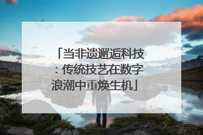 当非遗邂逅科技：传统技艺在数字浪潮中重焕生机