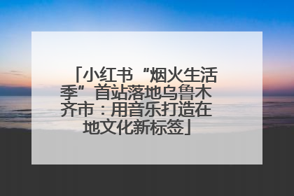 小红书“烟火生活季”首站落地乌鲁木齐市：用音乐打造在地文化新标签