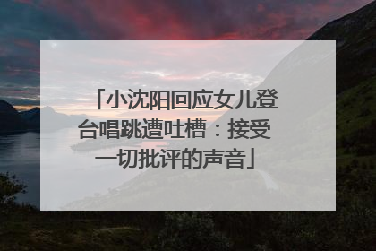 小沈阳回应女儿登台唱跳遭吐槽：接受一切批评的声音