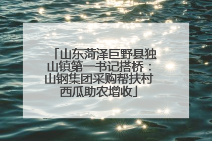 山东菏泽巨野县独山镇第一书记搭桥：山钢集团采购帮扶村西瓜助农增收