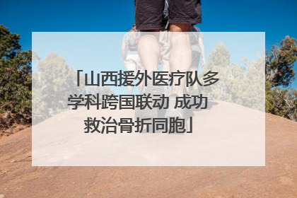 山西援外医疗队多学科跨国联动 成功救治骨折同胞