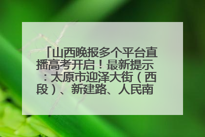 山西晚报多个平台直播高考开启！最新提示：太原市迎泽大街（西段）、新建路、人民南路高考期间增开路口