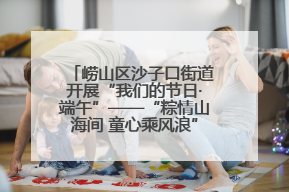 崂山区沙子口街道开展“我们的节日·端午”——“粽情山海间 童心乘风浪”文明实践活动