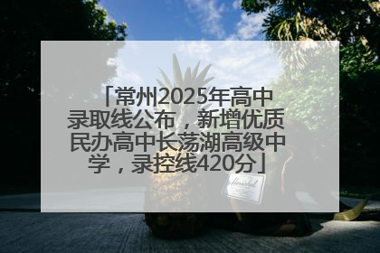 常州2025年高中录取线公布，新增优质民办高中长荡湖高级中学，录控线420分