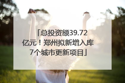 总投资额39.72亿元！郑州拟新增入库7个城市更新项目