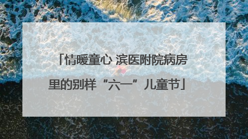 情暖童心 滨医附院病房里的别样“六一”儿童节