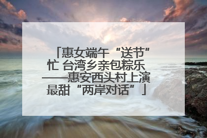 惠女端午“送节”忙 台湾乡亲包粽乐——惠安西头村上演最甜“两岸对话”